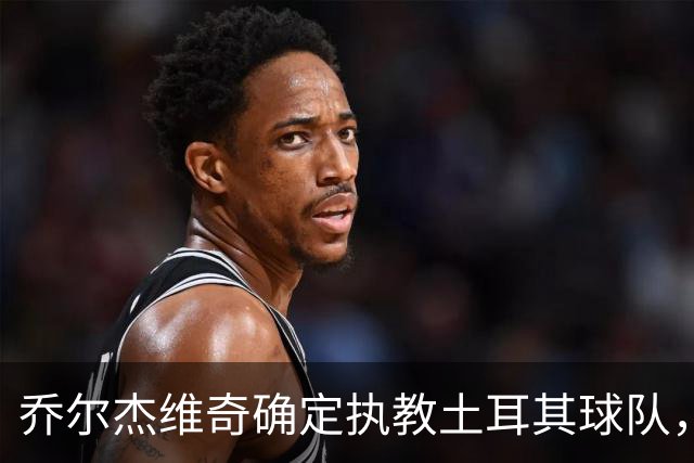 乔尔杰维奇确定执教土耳其球队，在中国男篮下课后 首度拿起教鞭！